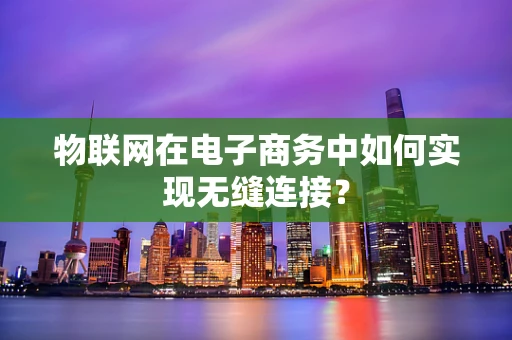 物联网在电子商务中如何实现无缝连接？