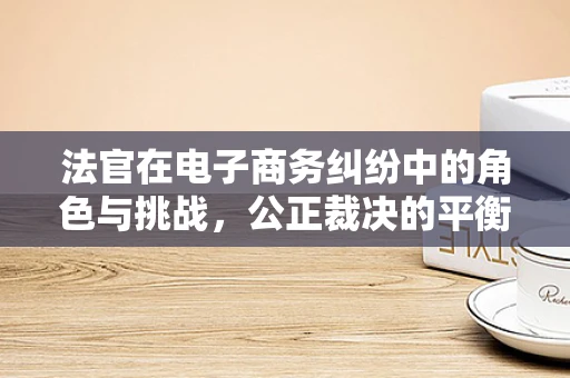 法官在电子商务纠纷中的角色与挑战，公正裁决的平衡术