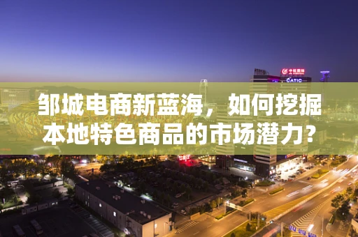 邹城电商新蓝海，如何挖掘本地特色商品的市场潜力？