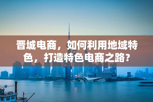 晋城电商，如何利用地域特色，打造特色电商之路？