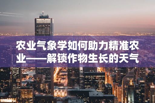 农业气象学如何助力精准农业——解锁作物生长的天气密码？