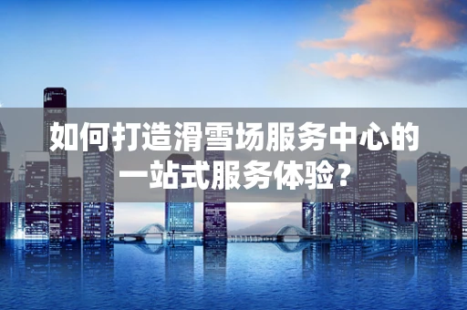 如何打造滑雪场服务中心的一站式服务体验？