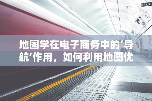 地图学在电子商务中的‘导航’作用，如何利用地图优化用户体验？