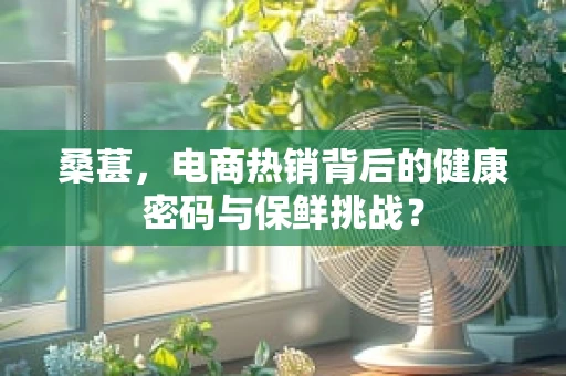 桑葚，电商热销背后的健康密码与保鲜挑战？
