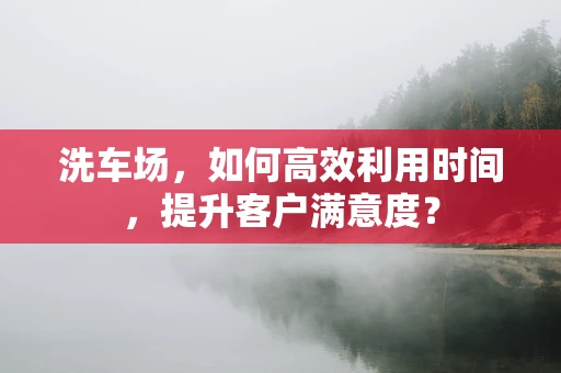 洗车场，如何高效利用时间，提升客户满意度？