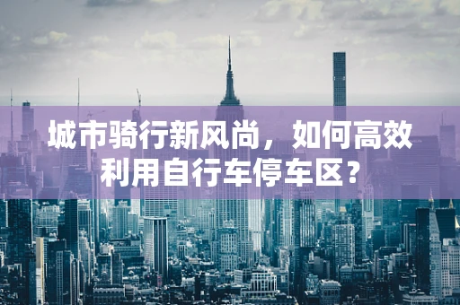 城市骑行新风尚，如何高效利用自行车停车区？