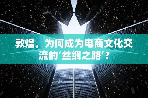 敦煌，为何成为电商文化交流的‘丝绸之路’？