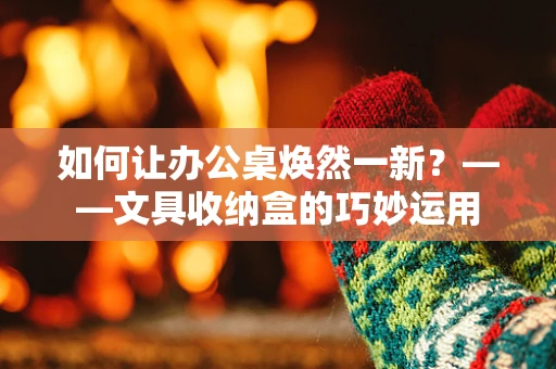 如何让办公桌焕然一新？——文具收纳盒的巧妙运用