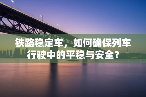 铁路稳定车，如何确保列车行驶中的平稳与安全？