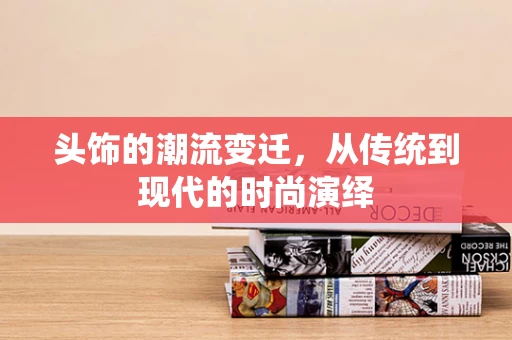 头饰的潮流变迁，从传统到现代的时尚演绎