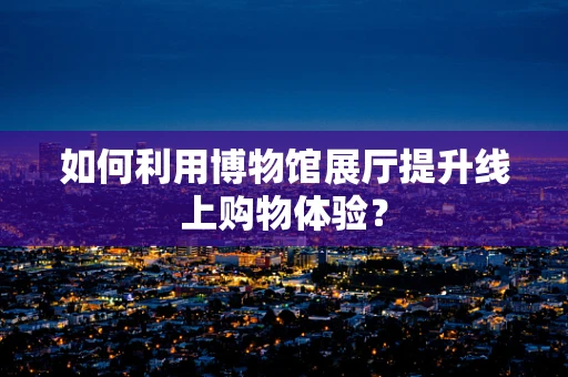 如何利用博物馆展厅提升线上购物体验？