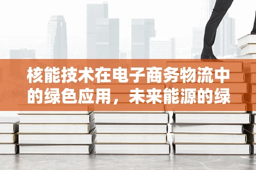 核能技术在电子商务物流中的绿色应用，未来能源的绿色物流新篇章？