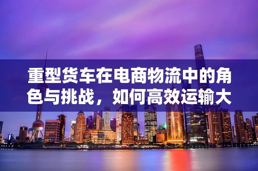 重型货车在电商物流中的角色与挑战，如何高效运输大件商品？