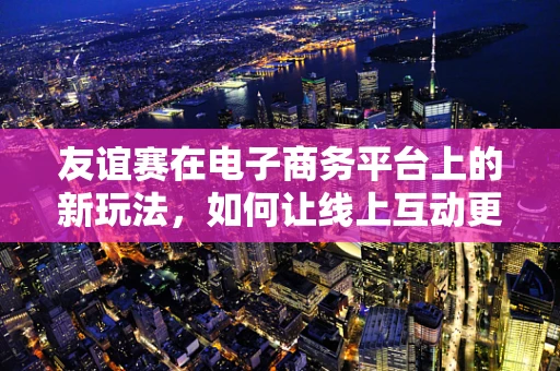 友谊赛在电子商务平台上的新玩法，如何让线上互动更温馨？