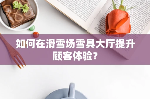 如何在滑雪场雪具大厅提升顾客体验？