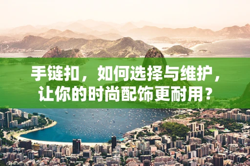 手链扣，如何选择与维护，让你的时尚配饰更耐用？