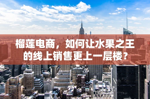 榴莲电商，如何让水果之王的线上销售更上一层楼？