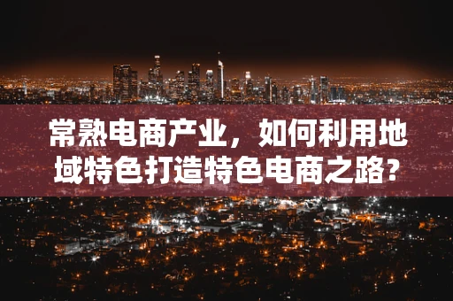 常熟电商产业，如何利用地域特色打造特色电商之路？