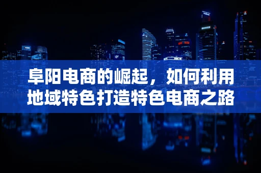 阜阳电商的崛起，如何利用地域特色打造特色电商之路？