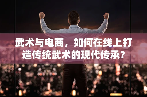 武术与电商，如何在线上打造传统武术的现代传承？