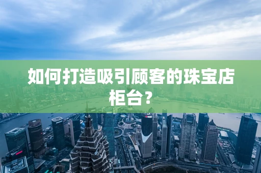 如何打造吸引顾客的珠宝店柜台？