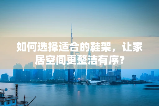 如何选择适合的鞋架，让家居空间更整洁有序？