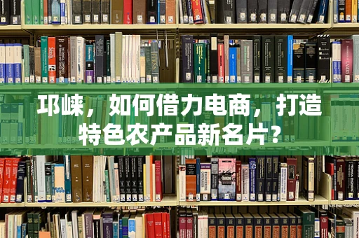邛崃，如何借力电商，打造特色农产品新名片？