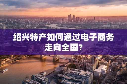 绍兴特产如何通过电子商务走向全国？