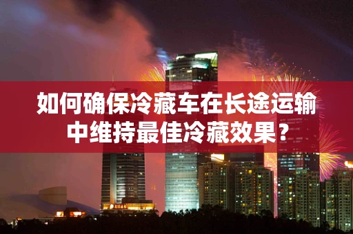 如何确保冷藏车在长途运输中维持最佳冷藏效果？