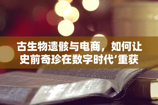 古生物遗骸与电商，如何让史前奇珍在数字时代‘重获新生’？