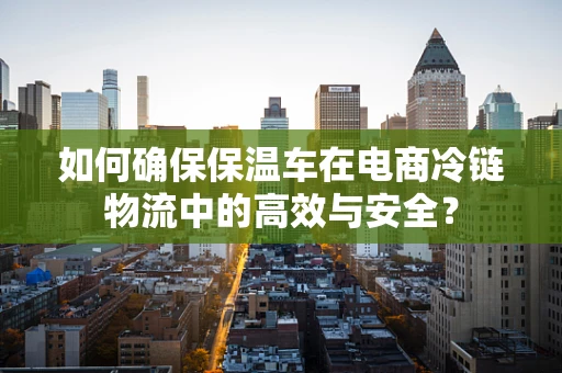 如何确保保温车在电商冷链物流中的高效与安全？