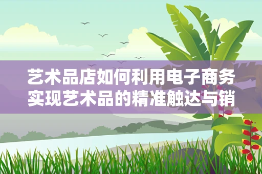 艺术品店如何利用电子商务实现艺术品的精准触达与销售？