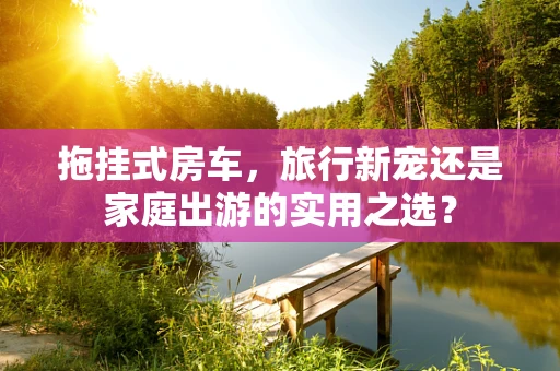 拖挂式房车，旅行新宠还是家庭出游的实用之选？