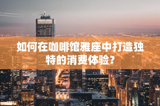 如何在咖啡馆雅座中打造独特的消费体验？
