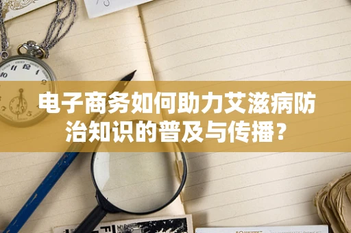 电子商务如何助力艾滋病防治知识的普及与传播？