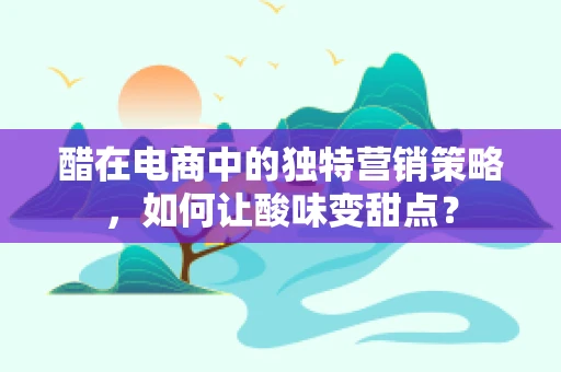 醋在电商中的独特营销策略，如何让酸味变甜点？