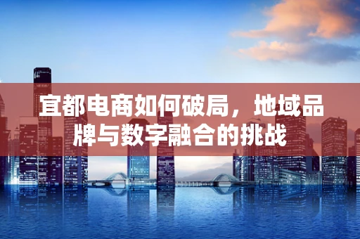 宜都电商如何破局，地域品牌与数字融合的挑战
