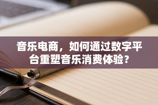 音乐电商，如何通过数字平台重塑音乐消费体验？