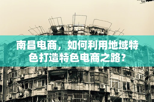南昌电商，如何利用地域特色打造特色电商之路？