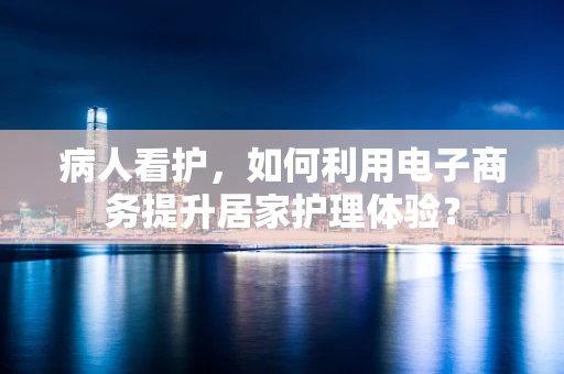病人看护，如何利用电子商务提升居家护理体验？