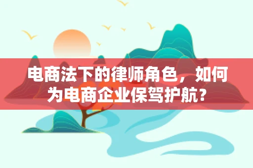 电商法下的律师角色，如何为电商企业保驾护航？