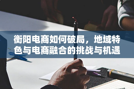 衡阳电商如何破局，地域特色与电商融合的挑战与机遇？