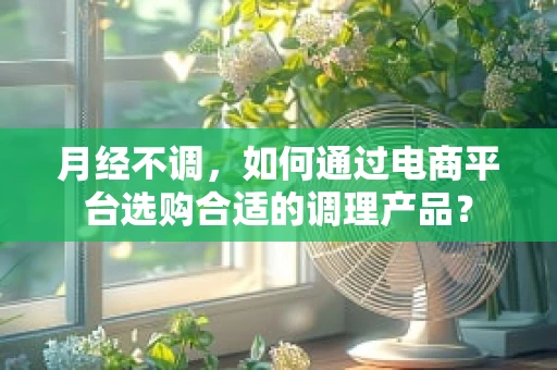 月经不调，如何通过电商平台选购合适的调理产品？