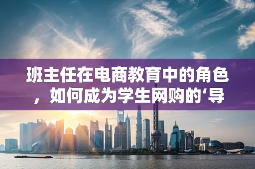 班主任在电商教育中的角色，如何成为学生网购的‘导航员’？