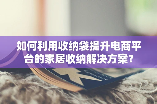 如何利用收纳袋提升电商平台的家居收纳解决方案？