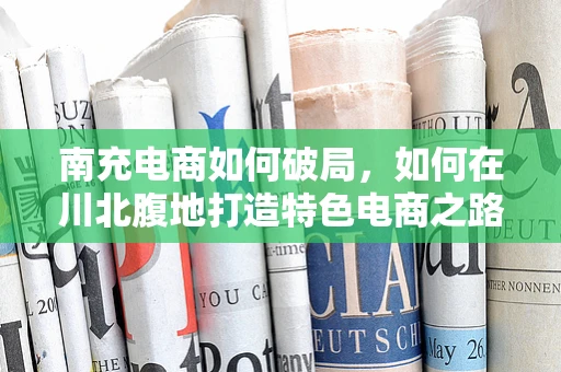 南充电商如何破局，如何在川北腹地打造特色电商之路？