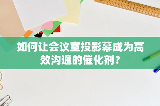 如何让会议室投影幕成为高效沟通的催化剂？