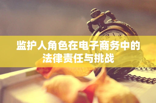 监护人角色在电子商务中的法律责任与挑战