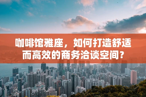 咖啡馆雅座，如何打造舒适而高效的商务洽谈空间？