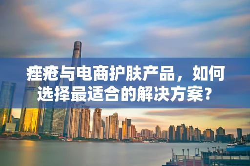 痤疮与电商护肤产品，如何选择最适合的解决方案？